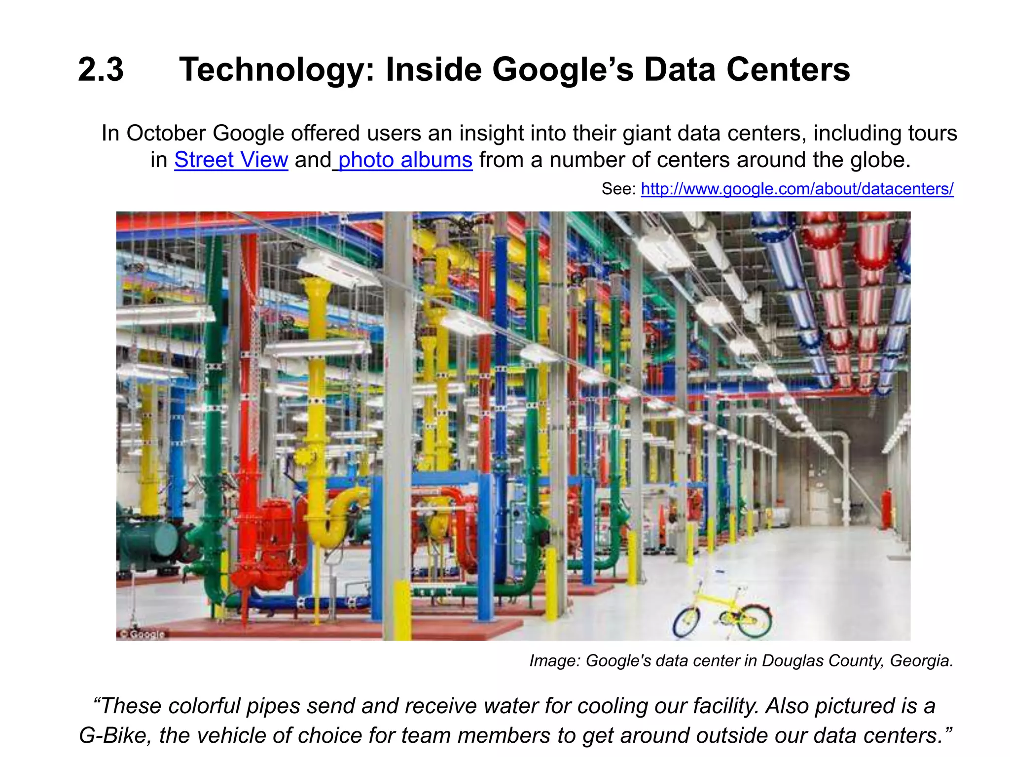 2.3 Technology: Inside Google’s Data Centers
In October Google offered users an insight into their giant data centers, including tours
in Street View and photo albums from a number of centers around the globe.
See: http://www.google.com/about/datacenters/
Image: Google's data center in Douglas County, Georgia.
“These colorful pipes send and receive water for cooling our facility. Also pictured is a
G-Bike, the vehicle of choice for team members to get around outside our data centers.”
 