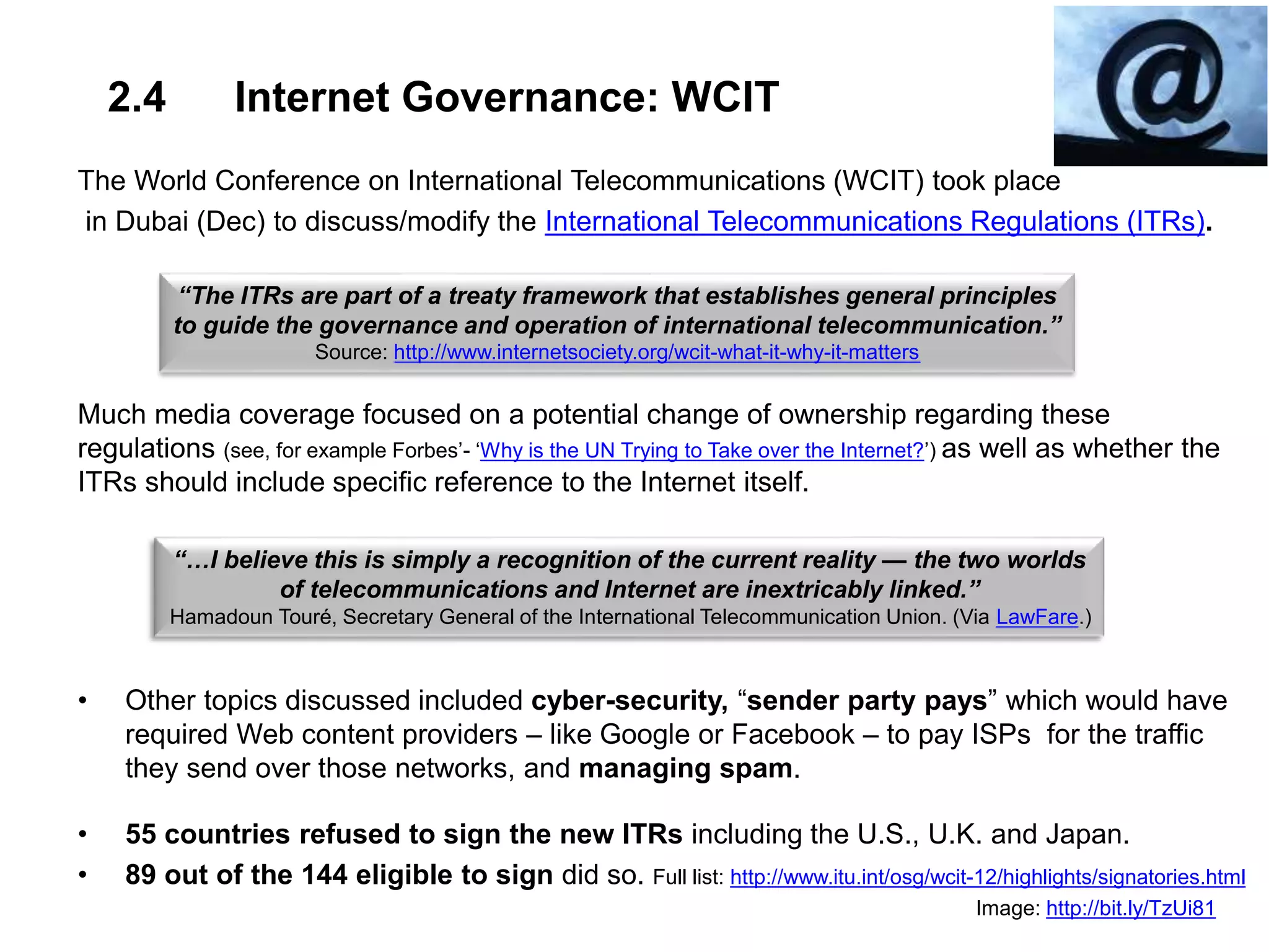 2.4 Internet Governance: WCIT
The World Conference on International Telecommunications (WCIT) took place
in Dubai (Dec) to discuss/modify the International Telecommunications Regulations (ITRs).
Much media coverage focused on a potential change of ownership regarding these
regulations (see, for example Forbes’- ‘Why is the UN Trying to Take over the Internet?’) as well as whether the
ITRs should include specific reference to the Internet itself.
• Other topics discussed included cyber-security, “sender party pays” which would have
required Web content providers – like Google or Facebook – to pay ISPs for the traffic
they send over those networks, and managing spam.
• 55 countries refused to sign the new ITRs including the U.S., U.K. and Japan.
• 89 out of the 144 eligible to sign did so. Full list: http://www.itu.int/osg/wcit-12/highlights/signatories.html
Image: http://bit.ly/TzUi81
“The ITRs are part of a treaty framework that establishes general principles
to guide the governance and operation of international telecommunication.”
Source: http://www.internetsociety.org/wcit-what-it-why-it-matters
“…I believe this is simply a recognition of the current reality — the two worlds
of telecommunications and Internet are inextricably linked.”
Hamadoun Touré, Secretary General of the International Telecommunication Union. (Via LawFare.)
 