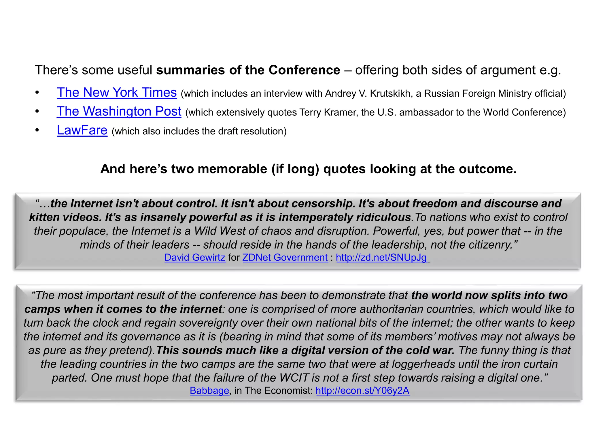 There’s some useful summaries of the Conference – offering both sides of argument e.g.
• The New York Times (which includes an interview with Andrey V. Krutskikh, a Russian Foreign Ministry official)
• The Washington Post (which extensively quotes Terry Kramer, the U.S. ambassador to the World Conference)
• LawFare (which also includes the draft resolution)
“…the Internet isn't about control. It isn't about censorship. It's about freedom and discourse and
kitten videos. It's as insanely powerful as it is intemperately ridiculous.To nations who exist to control
their populace, the Internet is a Wild West of chaos and disruption. Powerful, yes, but power that -- in the
minds of their leaders -- should reside in the hands of the leadership, not the citizenry.”
David Gewirtz for ZDNet Government : http://zd.net/SNUpJg
And here’s two memorable (if long) quotes looking at the outcome.
“The most important result of the conference has been to demonstrate that the world now splits into two
camps when it comes to the internet: one is comprised of more authoritarian countries, which would like to
turn back the clock and regain sovereignty over their own national bits of the internet; the other wants to keep
the internet and its governance as it is (bearing in mind that some of its members’ motives may not always be
as pure as they pretend).This sounds much like a digital version of the cold war. The funny thing is that
the leading countries in the two camps are the same two that were at loggerheads until the iron curtain
parted. One must hope that the failure of the WCIT is not a first step towards raising a digital one.”
Babbage, in The Economist: http://econ.st/Y06y2A
 