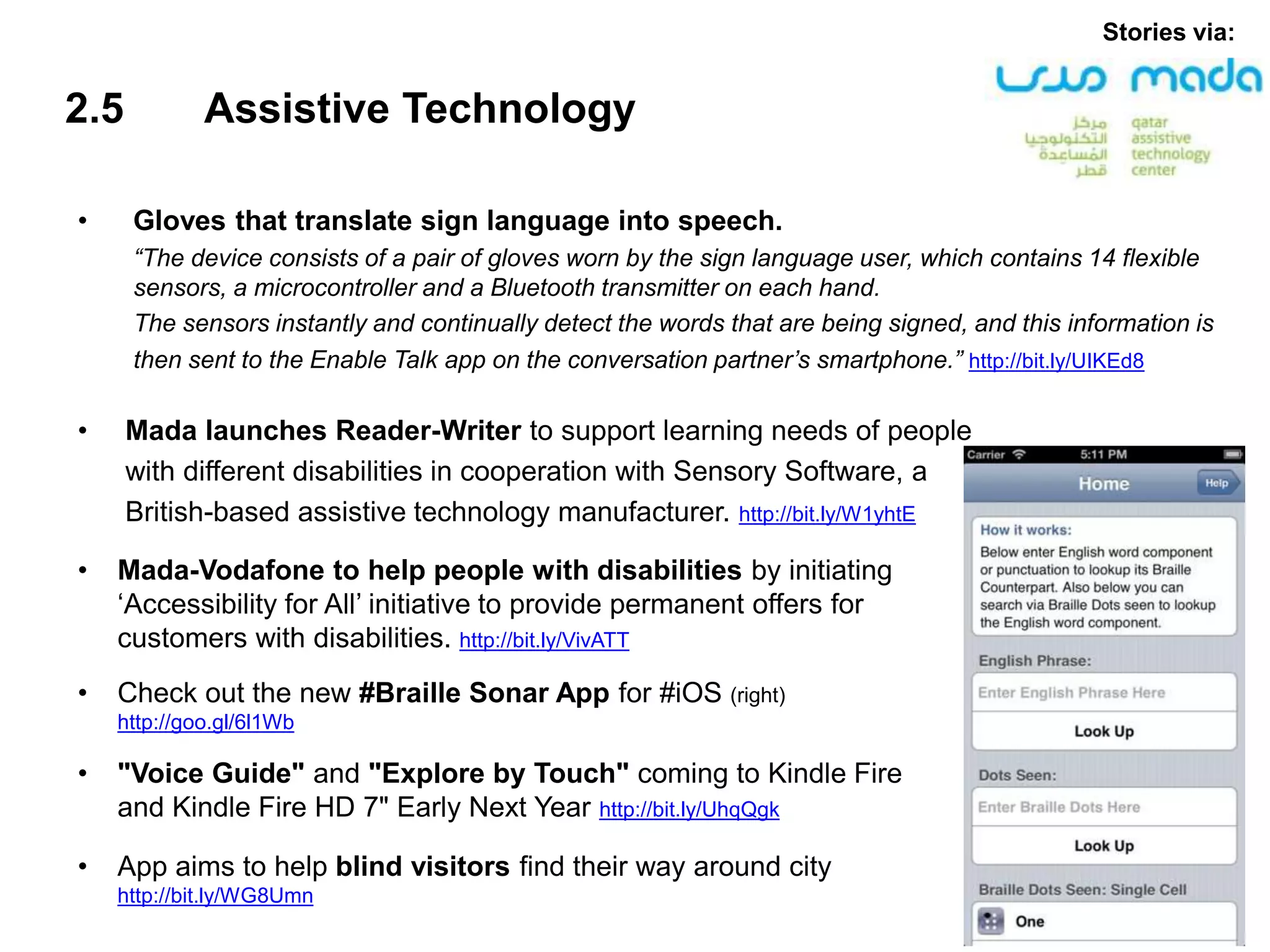 2.5 Assistive Technology
• Gloves that translate sign language into speech.
“The device consists of a pair of gloves worn by the sign language user, which contains 14 flexible
sensors, a microcontroller and a Bluetooth transmitter on each hand.
The sensors instantly and continually detect the words that are being signed, and this information is
then sent to the Enable Talk app on the conversation partner’s smartphone.” http://bit.ly/UIKEd8
• Mada launches Reader-Writer to support learning needs of people
with different disabilities in cooperation with Sensory Software, a
British-based assistive technology manufacturer. http://bit.ly/W1yhtE
Stories via:
• Mada-Vodafone to help people with disabilities by initiating
‘Accessibility for All’ initiative to provide permanent offers for
customers with disabilities. http://bit.ly/VivATT
• Check out the new #Braille Sonar App for #iOS (right)
http://goo.gl/6l1Wb
• "Voice Guide" and "Explore by Touch" coming to Kindle Fire
and Kindle Fire HD 7" Early Next Year http://bit.ly/UhqQgk
• App aims to help blind visitors find their way around city
http://bit.ly/WG8Umn
 