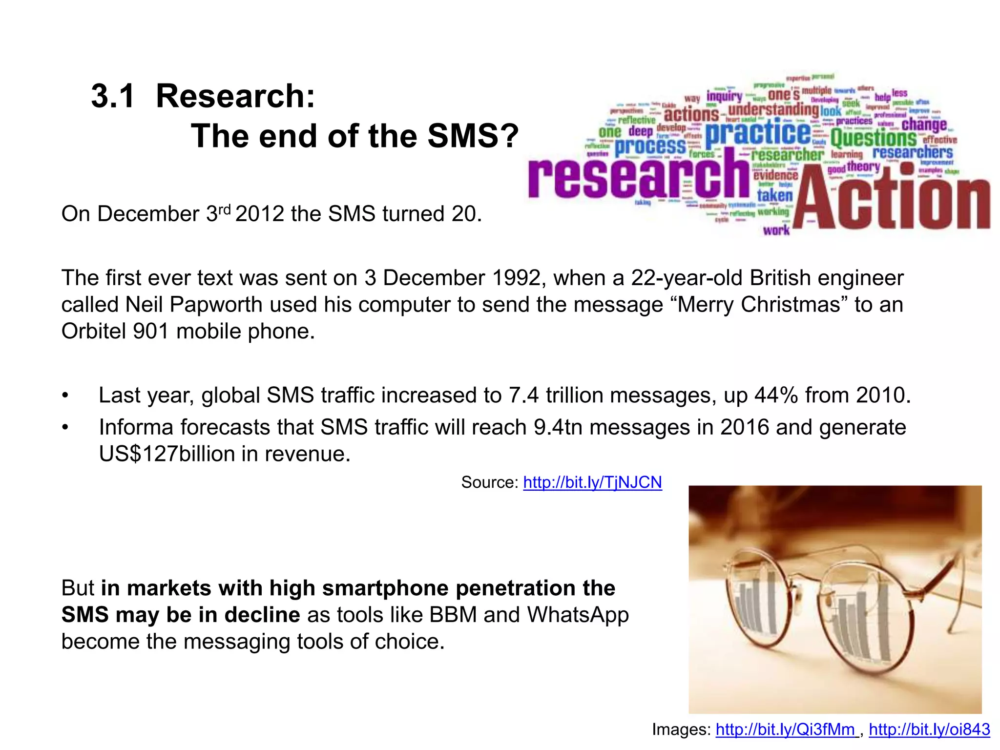 3.1 Research:
The end of the SMS?
On December 3rd 2012 the SMS turned 20.
The first ever text was sent on 3 December 1992, when a 22-year-old British engineer
called Neil Papworth used his computer to send the message “Merry Christmas” to an
Orbitel 901 mobile phone.
• Last year, global SMS traffic increased to 7.4 trillion messages, up 44% from 2010.
• Informa forecasts that SMS traffic will reach 9.4tn messages in 2016 and generate
US$127billion in revenue.
Source: http://bit.ly/TjNJCN
Images: http://bit.ly/Qi3fMm , http://bit.ly/oi843
But in markets with high smartphone penetration the
SMS may be in decline as tools like BBM and WhatsApp
become the messaging tools of choice.
 