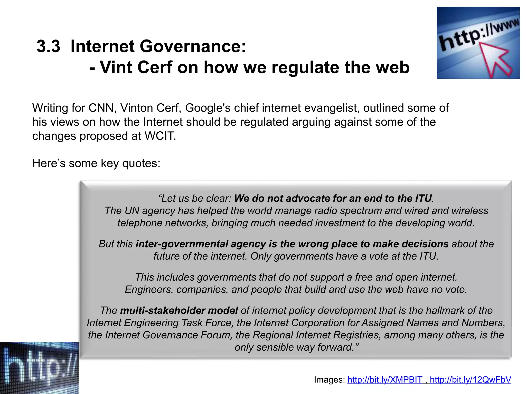 3.3 Internet Governance:
- Vint Cerf on how we regulate the web
Writing for CNN, Vinton Cerf, Google's chief internet evangelist, outlined some of
his views on how the Internet should be regulated arguing against some of the
changes proposed at WCIT.
Here’s some key quotes:
Images: http://bit.ly/XMPBIT , http://bit.ly/12QwFbV
“Let us be clear: We do not advocate for an end to the ITU.
The UN agency has helped the world manage radio spectrum and wired and wireless
telephone networks, bringing much needed investment to the developing world.
But this inter-governmental agency is the wrong place to make decisions about the
future of the internet. Only governments have a vote at the ITU.
This includes governments that do not support a free and open internet.
Engineers, companies, and people that build and use the web have no vote.
The multi-stakeholder model of internet policy development that is the hallmark of the
Internet Engineering Task Force, the Internet Corporation for Assigned Names and Numbers,
the Internet Governance Forum, the Regional Internet Registries, among many others, is the
only sensible way forward.”
 