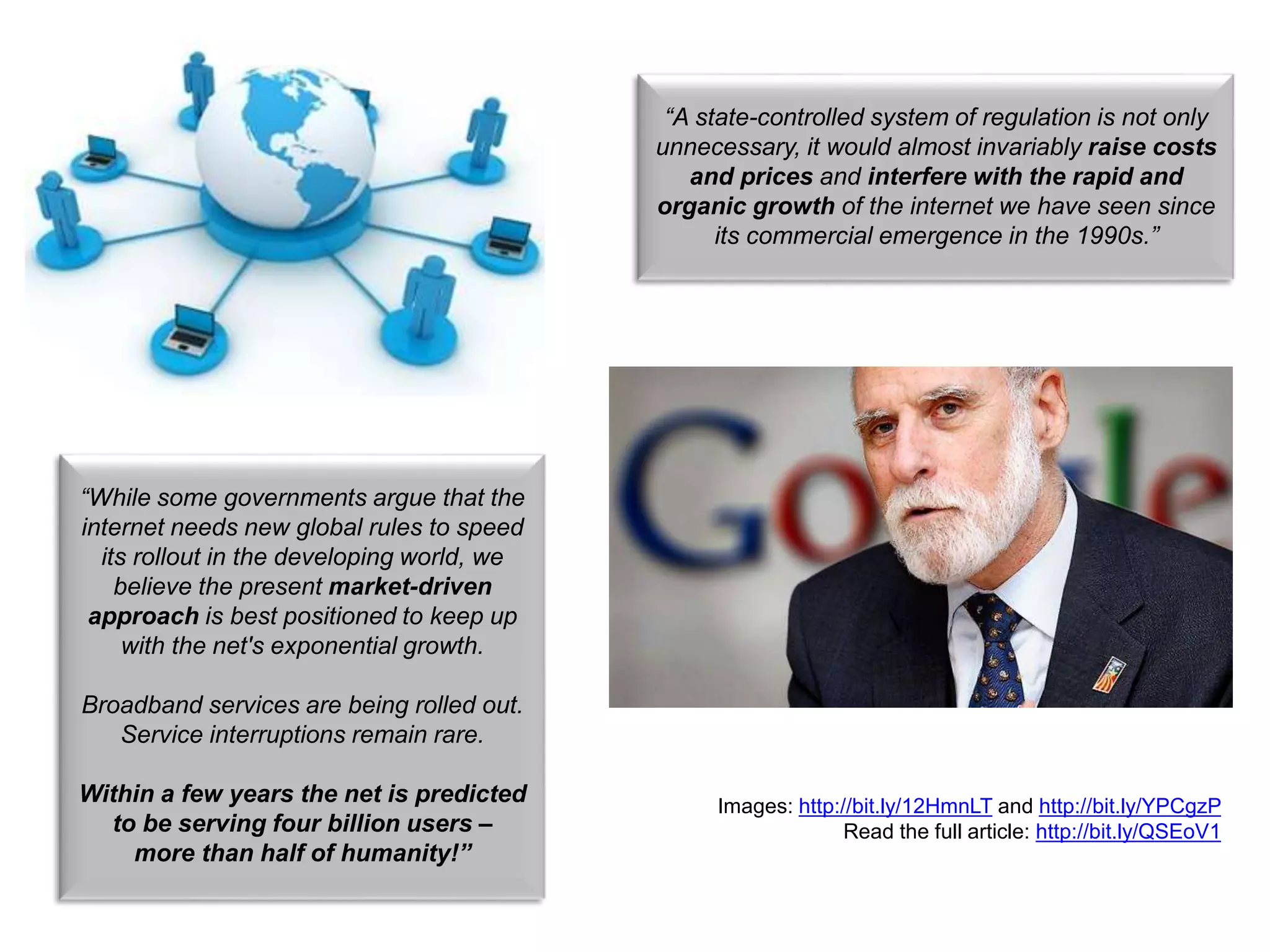Read the full article: http://bit.ly/QSEoV1
“While some governments argue that the
internet needs new global rules to speed
its rollout in the developing world, we
believe the present market-driven
approach is best positioned to keep up
with the net's exponential growth.
Broadband services are being rolled out.
Service interruptions remain rare.
Within a few years the net is predicted
to be serving four billion users –
more than half of humanity!”
“A state-controlled system of regulation is not only
unnecessary, it would almost invariably raise costs
and prices and interfere with the rapid and
organic growth of the internet we have seen since
its commercial emergence in the 1990s.”
Images: http://bit.ly/12HmnLT and http://bit.ly/YPCgzP
Read the full article: http://bit.ly/QSEoV1
 