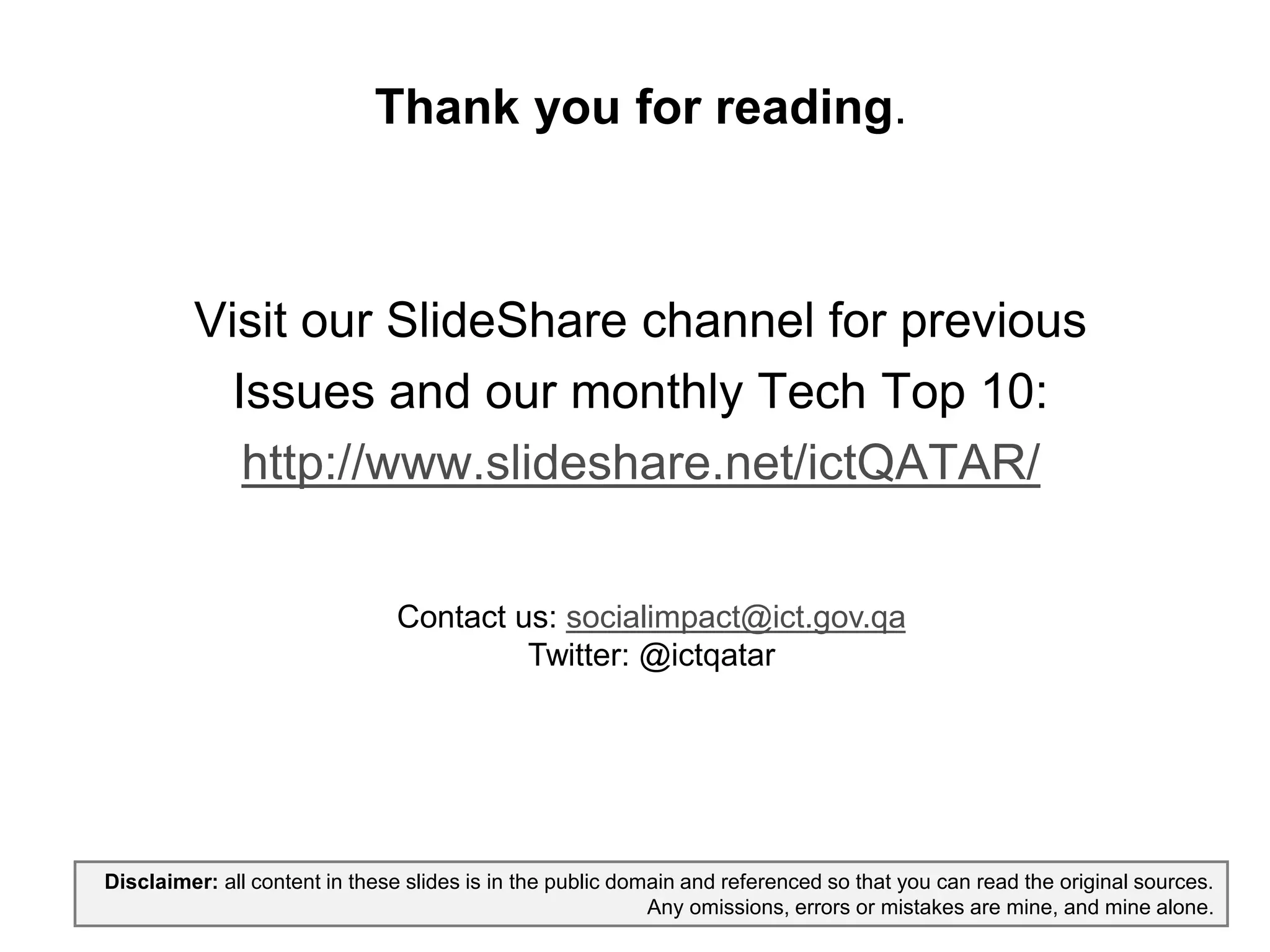 Thank you for reading.
Visit our SlideShare channel for previous
Issues and our monthly Tech Top 10:
http://www.slideshare.net/ictQATAR/
Disclaimer: all content in these slides is in the public domain and referenced so that you can read the original sources.
Any omissions, errors or mistakes are mine, and mine alone.
rassed@ict.gov.qa:Contact us
Twitter: @ictqatar
 