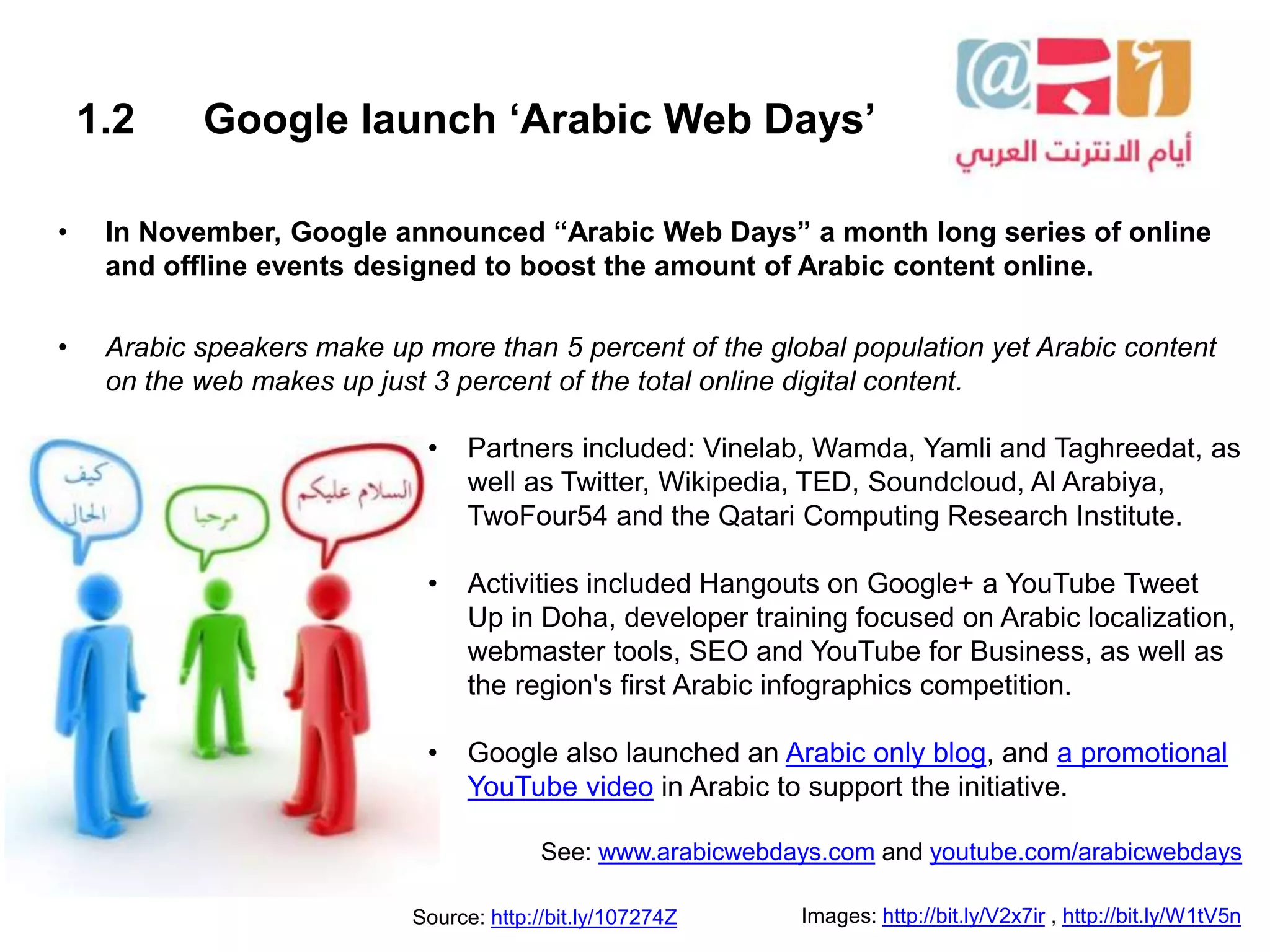 1.2 Google launch ‘Arabic Web Days’
• In November, Google announced “Arabic Web Days” a month long series of online
and offline events designed to boost the amount of Arabic content online.
• Arabic speakers make up more than 5 percent of the global population yet Arabic content
on the web makes up just 3 percent of the total online digital content.
Images: http://bit.ly/V2x7ir , http://bit.ly/W1tV5nSource: http://bit.ly/107274Z
• Partners included: Vinelab, Wamda, Yamli and Taghreedat, as
well as Twitter, Wikipedia, TED, Soundcloud, Al Arabiya,
TwoFour54 and the Qatari Computing Research Institute.
• Activities included Hangouts on Google+ a YouTube Tweet
Up in Doha, developer training focused on Arabic localization,
webmaster tools, SEO and YouTube for Business, as well as
the region's first Arabic infographics competition.
• Google also launched an Arabic only blog, and a promotional
YouTube video in Arabic to support the initiative.
See: www.arabicwebdays.com and youtube.com/arabicwebdays
 