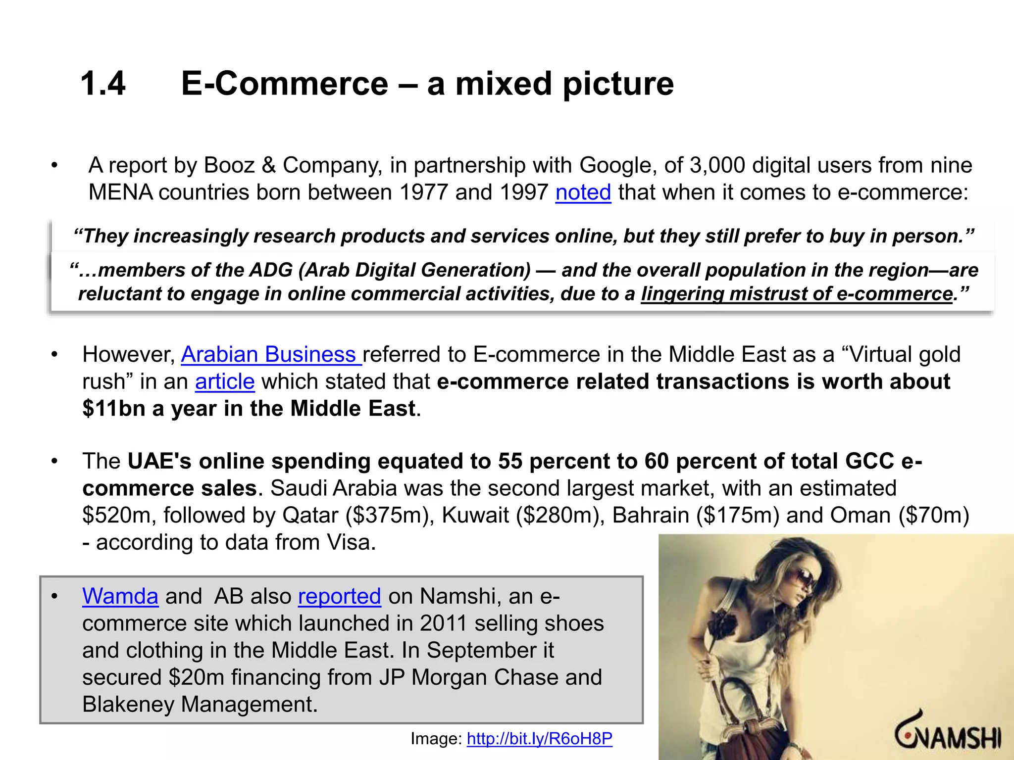 1.4 E-Commerce – a mixed picture
• A report by Booz & Company, in partnership with Google, of 3,000 digital users from nine
MENA countries born between 1977 and 1997 noted that when it comes to e-commerce:
• However, Arabian Business referred to E-commerce in the Middle East as a “Virtual gold
rush” in an article which stated that e-commerce related transactions is worth about
$11bn a year in the Middle East.
• The UAE's online spending equated to 55 percent to 60 percent of total GCC e-
commerce sales. Saudi Arabia was the second largest market, with an estimated
$520m, followed by Qatar ($375m), Kuwait ($280m), Bahrain ($175m) and Oman ($70m)
- according to data from Visa.
• Wamda and AB also reported on Namshi, an e-
commerce site which launched in 2011 selling shoes
and clothing in the Middle East. In September it
secured $20m financing from JP Morgan Chase and
Blakeney Management.
“They increasingly research products and services online, but they still prefer to buy in person.”
“…members of the ADG (Arab Digital Generation) — and the overall population in the region—are
reluctant to engage in online commercial activities, due to a lingering mistrust of e-commerce.”
Image: http://bit.ly/R6oH8P
 