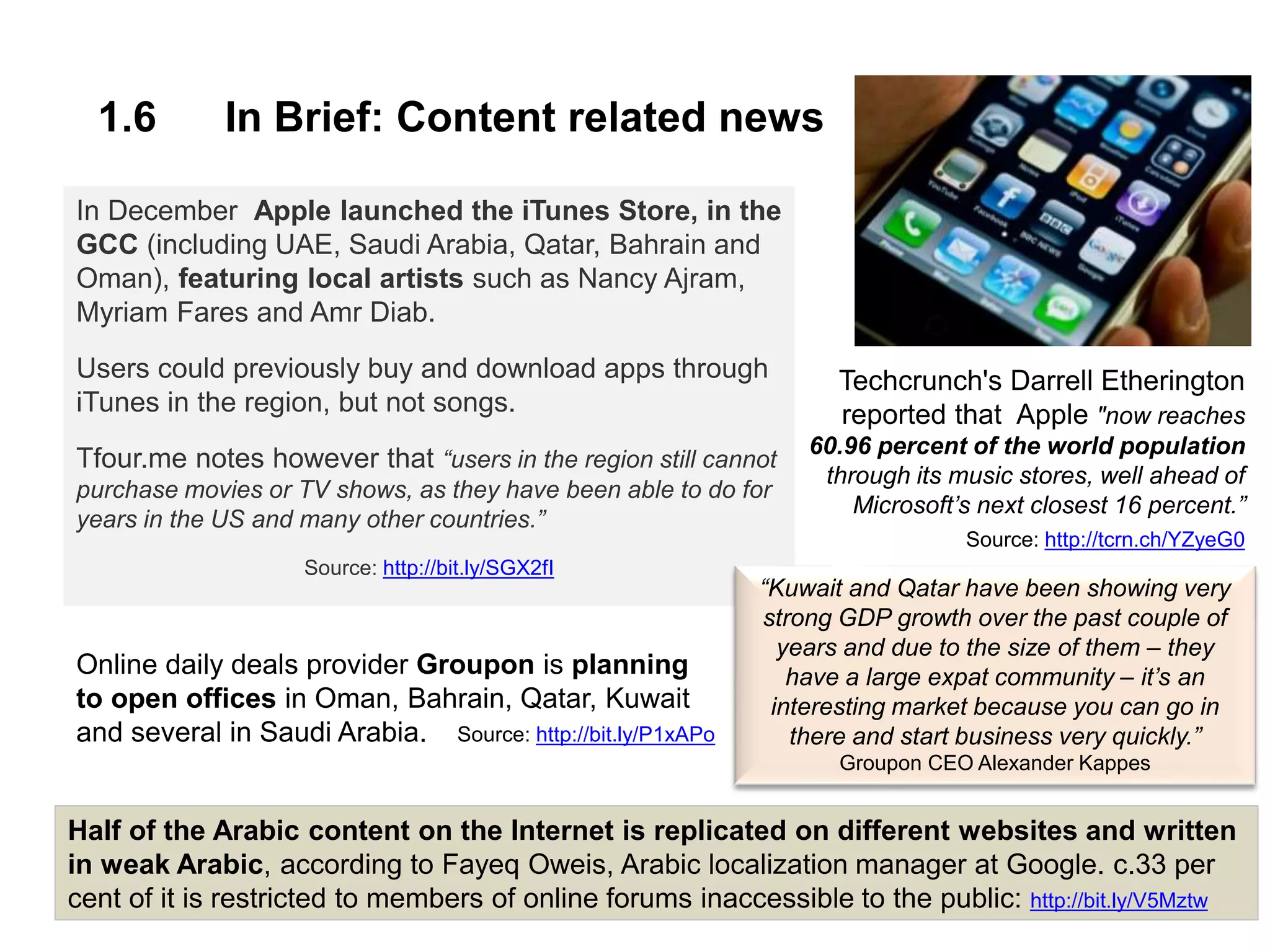 1.6 In Brief: Content related news
In December Apple launched the iTunes Store, in the
GCC (including UAE, Saudi Arabia, Qatar, Bahrain and
Oman), featuring local artists such as Nancy Ajram,
Myriam Fares and Amr Diab.
Users could previously buy and download apps through
iTunes in the region, but not songs.
Tfour.me notes however that “users in the region still cannot
purchase movies or TV shows, as they have been able to do for
years in the US and many other countries.”
Source: http://bit.ly/SGX2fI
Techcrunch's Darrell Etherington
reported that Apple "now reaches
60.96 percent of the world population
through its music stores, well ahead of
Microsoft’s next closest 16 percent.”
Source: http://tcrn.ch/YZyeG0
Image: http://bit.ly/YbjmD0
Half of the Arabic content on the Internet is replicated on different websites and written
in weak Arabic, according to Fayeq Oweis, Arabic localization manager at Google. c.33 per
cent of it is restricted to members of online forums inaccessible to the public: http://bit.ly/V5Mztw
Online daily deals provider Groupon is planning
to open offices in Oman, Bahrain, Qatar, Kuwait
and several in Saudi Arabia. Source: http://bit.ly/P1xAPo
“Kuwait and Qatar have been showing very
strong GDP growth over the past couple of
years and due to the size of them – they
have a large expat community – it’s an
interesting market because you can go in
there and start business very quickly.”
Groupon CEO Alexander Kappes
 