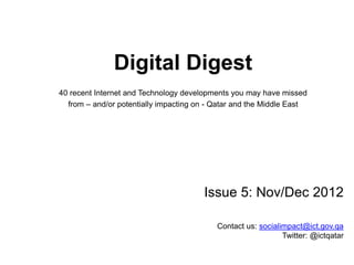 Digital Digest
40 recent Internet and Technology developments you may have missed
from – and/or potentially impacting on - Qatar and the Middle East
Issue 5: Nov/Dec 2012
rassed@ict.gov.qaContact us:
Twitter: @ictqatar
 