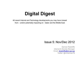 Digital Digest
40 recent Internet and Technology developments you may have missed
  from – and/or potentially impacting on - Qatar and the Middle East




                                       Issue 5: Nov/Dec 2012
                                                              Damian Radcliffe
                                                   Internet & Society Manager
                                                   Email: dradcliffe@ict.gov.qa
                                                        Twitter: @mrdamian76
 