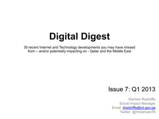 Digital Digest
30 recent Internet and Technology developments you may have missed
from – and/or potentially impacting on - Qatar and the Middle East
Issue 7: Q1 2013
Damian Radcliffe
Social Impact Manager
dradcliffe@ict.gov.qaEmail:
Twitter: @damianradcliffe
 