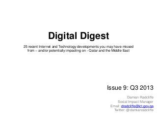 Digital Digest
25 recent Internet and Technology developments you may have missed
from – and/or potentially impacting on - Qatar and the Middle East
Issue 9: Q3 2013
Damian Radcliffe
Social Impact Manager
Email: dradcliffe@ict.gov.qa
Twitter: @damianradcliffe
 