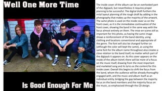 The inside cover of the album can be an overlooked part
of the digipack, but nevertheless it requires proper
planning to be successful. The digital draft furthers the
inital layout planning of the rough draft by adding in the
photography that makes up the majority of the artwork.
The same photo is used on the inside cover as on the
front cover, as it is the immediatee continuation of the
front cover, showing the band in the same way with the
focus almost entirely on them. The mise-en-scene still as
important for this photo, as having the same image
shows a reinforcement of the band identity, using
clothing and locations conventional and appropriate of
the genre. The font will also be changed further on
(although the color will kept the same), as using the
same font for the album name throughout also creates a
close relation to the band itself, no matter which part of
the digipack it appears on. As this cover appears on the
inside of the album itslref, there will be more of a focus
on the music itself, drawing from the most important
and marketed song and its lyrics as the content for this
inside cover. Overall this begins to shift the focus from
the band, whom the audience will be already thoroughly
engaged with, and the music and album itself as an
individual entity, bridging the gap between the majority
focus on the band members and the majority focus on
the music, as emphasised through the CD design.
 