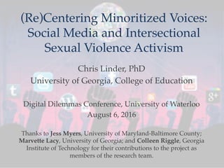 (Re)Centering Minoritized Voices:
Social Media and Intersectional
Sexual Violence Activism
Chris Linder, PhD
University of Georgia, College of Education
Digital Dilemmas Conference, University of Waterloo
August 6, 2016
Thanks to Jess Myers, University of Maryland-Baltimore County;
Marvette Lacy, University of Georgia; and Colleen Riggle, Georgia
Institute of Technology for their contributions to the project as
members of the research team.
 