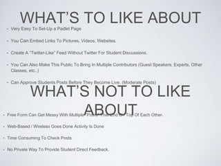 WHAT’S TO LIKE ABOUT• Very Easy To Set-Up a Padlet Page
• You Can Embed Links To Pictures, Videos, Websites.
• Create A “Twitter-Like” Feed Without Twitter For Student Discussions.
• You Can Also Make This Public To Bring In Multiple Contributors (Guest Speakers, Experts, Other
Classes, etc..)
• Can Approve Students Posts Before They Become Live. (Moderate Posts)
WHAT’S NOT TO LIKE
ABOUT• Free Form Can Get Messy With Multiple “Posts” That End On Top Of Each Other.
• Web-Based / Wireless Goes Done Activity Is Done
• Time Consuming To Check Posts
• No Private Way To Provide Student Direct Feedback.
 