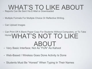 WHAT’S TO LIKE ABOUT• Reports Can Be Sent Via E-Mail or Downloaded
• Multiple Formats For Multiple Choice Or Reflective Writing.
• Can Upload Images
• Can Print Off A Blank Paper Copy For Students Without Computers, or To Take
Home.
WHAT’S NOT TO LIKE
ABOUT• Very Basic Interface; Not As “FUN” As Kahoot
• Web-Based / Wireless Goes Done Activity Is Done
• Students Must Be “Honest” When Typing In Their Names
 
