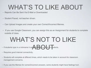 WHAT’S TO LIKE ABOUT
• Reports Can Be Sent Via E-Mail or Downloaded
• Student Paced, not teacher driven.
• Can Upload Images and create your own Correct/Incorrect Memes.
• If you use Google Classroom, you can assign this as an Assignment for students to complete
outside of class.
WHAT’S NOT TO LIKE
ABOUT• If students type in a nickname it can be difficult to track to students.
• Requires good internet connectivity.
• Students will complete at different times, which needs to be taken in account for classroom
management concerns.
• If you use the Memes for correct/incorrect answers, some students might have feelings hurt.
 