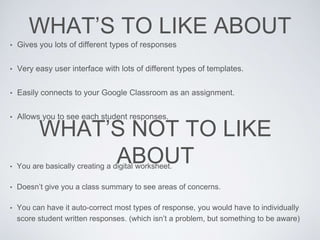 WHAT’S TO LIKE ABOUT
• Gives you lots of different types of responses
• Very easy user interface with lots of different types of templates.
• Easily connects to your Google Classroom as an assignment.
• Allows you to see each student responses.
WHAT’S NOT TO LIKE
ABOUT• You are basically creating a digital worksheet.
• Doesn’t give you a class summary to see areas of concerns.
• You can have it auto-correct most types of response, you would have to individually
score student written responses. (which isn’t a problem, but something to be aware)
 
