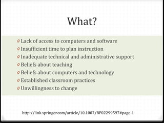 What?
0 Lack of access to computers and software
0 Insufficient time to plan instruction
0 Inadequate technical and administrative support
0 Beliefs about teaching
0 Beliefs about computers and technology
0 Established classroom practices
0 Unwillingness to change
http://link.springer.com/article/10.1007/BF02299597#page-1
 