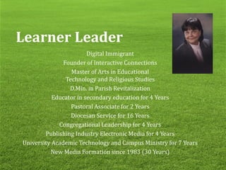 Learner Leader
Digital Immigrant
Founder of Interactive Connections
Master of Arts in Educational
Technology and Religious Studies
D.Min. in Parish Revitalization
Educator in secondary education for 4 Years
Pastoral Associate for 2 Years
Diocesan Service for 16 Years
Congregational Leadership for 4 Years
Publishing Industry Electronic Media for 4 Years
University Academic Technology and Campus Ministry for 7 Years
New Media Formation since 1983 (30 Years)
 