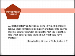 PARTICIPATORY
CULTURE
“. . . participatory culture is also one in which members
believe their contributions matter, and feel some degree
of social connection with one another (at the least they
care what other people think about what they have
created).”
Henry Jenkins, Director of Media Studies MIT
 