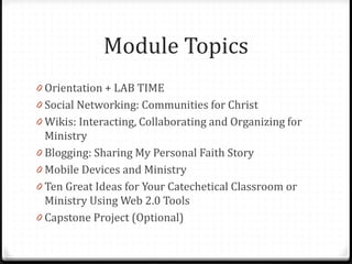 Module Topics
0 Orientation + LAB TIME
0 Social Networking: Communities for Christ
0 Wikis: Interacting, Collaborating and Organizing for
Ministry
0 Blogging: Sharing My Personal Faith Story
0 Mobile Devices and Ministry
0 Ten Great Ideas for Your Catechetical Classroom or
Ministry Using Web 2.0 Tools
0 Capstone Project (Optional)
 