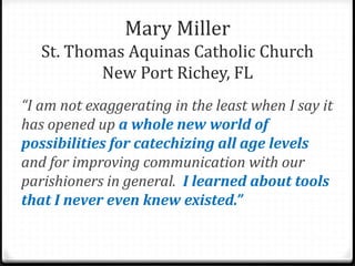 “I am not exaggerating in the least when I say it
has opened up a whole new world of
possibilities for catechizing all age levels
and for improving communication with our
parishioners in general. I learned about tools
that I never even knew existed.”
Mary Miller
St. Thomas Aquinas Catholic Church
New Port Richey, FL
 