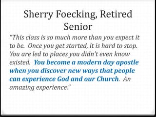 “This class is so much more than you expect it
to be. Once you get started, it is hard to stop.
You are led to places you didn’t even know
existed. You become a modern day apostle
when you discover new ways that people
can experience God and our Church. An
amazing experience.”
Sherry Foecking, Retired
Senior
 