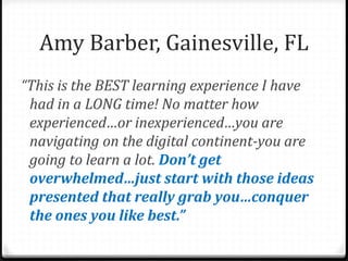 “This is the BEST learning experience I have
had in a LONG time! No matter how
experienced…or inexperienced…you are
navigating on the digital continent-you are
going to learn a lot. Don’t get
overwhelmed…just start with those ideas
presented that really grab you…conquer
the ones you like best.”
Amy Barber, Gainesville, FL
 
