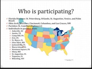 0 Florida Dioceses: St. Petersburg, Orlando, St. Augustine, Venice, and Palm
Beach
0 Ohio Arch/Dioceses: Cincinnati, Columbus, and Las Cruces, NM
0 Parishes: St. Camillus (Baltimore)
0 Individuals in parishes from:
0 Asheville, NC
0 Austin, TX
0 Camp Hill, PA
0 Erie, PA
0 Ft. Myers, FL
0 Glen Allen, MD
0 Jacksonville, FL
0 Marco Island, FL
0 Newtown Square, PA
0 Olney, MD
0 St. Augustine, FL
0 Tequesta, FL
0 Wheeling, WV
Who is participating?
 
