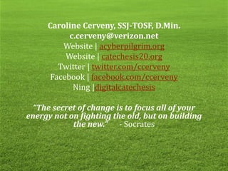 Caroline Cerveny, SSJ-TOSF, D.Min.
c.cerveny@verizon.net
Website | acyberpilgrim.org
Website | catechesis20.org
Twitter | twitter.com/ccerveny
Facebook | facebook.com/ccerveny
Ning |digitalcatechesis
“The secret of change is to focus all of your
energy not on fighting the old, but on building
the new.” - Socrates
 