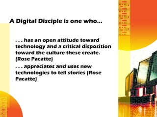 A Digital Disciple is one who…


 . . . has an open attitude toward
 technology and a critical disposition
 toward the culture these create.
 (Rose Pacatte)
 . . . appreciates and uses new
 technologies to tell stories (Rose
 Pacatte)
 