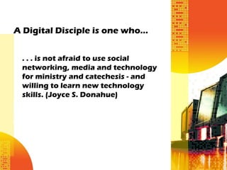 A Digital Disciple is one who…


 . . . is not afraid to use social
 networking, media and technology
 for ministry and catechesis - and
 willing to learn new technology
 skills. (Joyce S. Donahue)
 