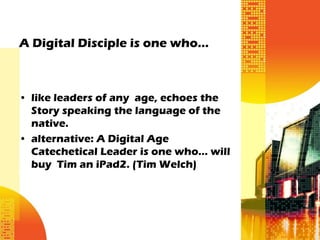 A Digital Disciple is one who…



• like leaders of any age, echoes the
  Story speaking the language of the
  native.
• alternative: A Digital Age
  Catechetical Leader is one who… will
  buy Tim an iPad2. (Tim Welch)
 