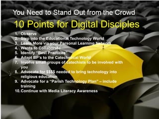 10 Points for Digital Disciples
1.  Observe
2.  Step into the Educational Technology World
3.  Learn More via your Personal Learning Network
4.  Wants to Collaborate
5.  Identify “Best Practices”
6.  Adapt BP’s to the Catechetical World
7.  Involve small groups of catechists to be involved with
    you
8. Advocate for $$$$ needed to bring technology into
    religious education
9. Advocate for a “Parish Technology Plan” – include
    training
10. Continue with Media Literacy Awareness
 
