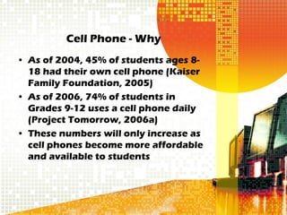 Cell Phone - Why
• As of 2004, 45% of students ages 8-
  18 had their own cell phone (Kaiser
  Family Foundation, 2005)
• As of 2006, 74% of students in
  Grades 9-12 uses a cell phone daily
  (Project Tomorrow, 2006a)
• These numbers will only increase as
  cell phones become more affordable
  and available to students
 