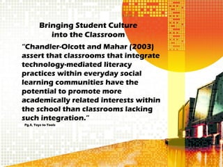 Bringing Student Culture
            into the Classroom
“Chandler-Olcott and Mahar (2003)
assert that classrooms that integrate
technology-mediated literacy
practices within everyday social
learning communities have the
potential to promote more
academically related interests within
the school than classrooms lacking
such integration.”
Pg.5, Toys to Tools
 