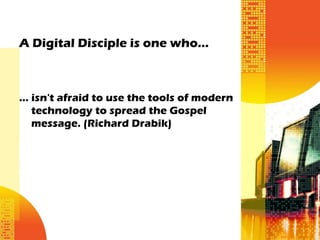 A Digital Disciple is one who…



... isn't afraid to use the tools of modern
    technology to spread the Gospel
    message. (Richard Drabik)
 