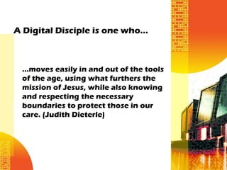 A Digital Disciple is one who…



 ...moves easily in and out of the tools
 of the age, using what furthers the
 mission of Jesus, while also knowing
 and respecting the necessary
 boundaries to protect those in our
 care. (Judith Dieterle)
 