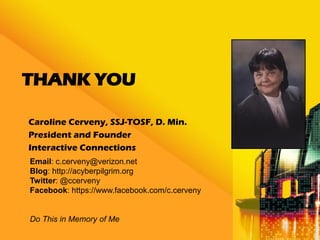 THANK YOU

Caroline Cerveny, SSJ-TOSF, D. Min.
President and Founder
Interactive Connections
Email: c.cerveny@verizon.net
Blog: http://acyberpilgrim.org
Twitter: @ccerveny
Facebook: https://www.facebook.com/c.cerveny


Do This in Memory of Me
 