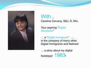 With …
Caroline Cerveny, SSJ, D. Min.

Your aspiring “Digital
Storyteller”

… a “Digital Immigrant” . . .
in the company of many other
Digital Immigrants and Natives!

… a story about my digital

footsteps!   1983!
 