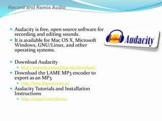Record and Remix Audio



 Audacity is free, open source software for
  recording and editing sounds.
 It is available for Mac OS X, Microsoft
  Windows, GNU/Linux, and other
  operating systems.

 Download Audacity
    http://audacity.sourceforge.net/download/
 Download the LAME MP3 encoder to
  export as an MP3
    http://lame.buanzo.com.ar/
 Audacity Tutorials and Installation
  Instructions
    http://tinyurl.com/5h2jmc
 