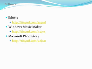 Software



 iMovie
    http://tinyurl.com/5r5nsl
 Windows Movie Maker
    http://tinyurl.com/53yvx
 Microsoft PhotoStory
    http://tinyurl.com/48jvat
 