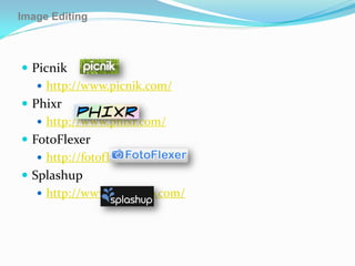 Image Editing



 Picnik
    http://www.picnik.com/
 Phixr
    http://www.phixr.com/
 FotoFlexer
    http://fotoflexer.com/
 Splashup
    http://www.splashup.com/
 