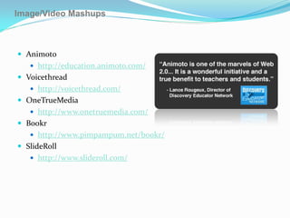 Image/Video Mashups



 Animoto
    http://education.animoto.com/
 Voicethread
    http://voicethread.com/
 OneTrueMedia
    http://www.onetruemedia.com/
 Bookr
    http://www.pimpampum.net/bookr/
 SlideRoll
    http://www.slideroll.com/
 