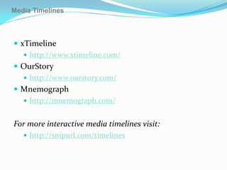 Media Timelines



 xTimeline
    http://www.xtimeline.com/
 OurStory
    http://www.ourstory.com/
 Mnemograph
    http://mnemograph.com/


For more interactive media timelines visit:
    http://snipurl.com/timelines
 