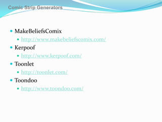 Comic Strip Generators



 MakeBeliefsComix
    http://www.makebeliefscomix.com/
 Kerpoof
    http://www.kerpoof.com/
 Toonlet
    http://toonlet.com/
 Toondoo
    http://www.toondoo.com/
 
