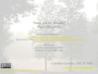 Thank you for attending
                                          Digital Discipleship

                                            For Additional Resources
                               http://delicious.com/ccerveny/DigitalStoryTelling
                   Katie Christo’s Wiki - http://katiechristo.pbworks.com/Digital+Storytelling

                                                   Photography
                                          Creative Commons from Flickr
                                          Caroline Cerveny © 2007-2008




                                                           Caroline Cerveny, SSJ, D. Min.
                                                                   c.cerveny@verizon.net
http://creativecommons.org/licenses/by-nc-sa/3.0/us/
 