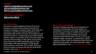 Copyright © 2016 Accenture All rights reserved. 18
About Accenture
Accenture is a leading global professional services
company, providing a broad range of services and
solutions in strategy, consulting, digital, technology and
operations. Combining unmatched experience and
specialized skills across more than 40 industries and all
business functions—underpinned by the world’s largest
delivery network—Accenture works at the intersection of
business and technology to help clients improve their
performance and create sustainable value for their
stakeholders. With approximately 373,000 people
serving clients in more than 120 countries, Accenture
drives innovation to improve the way the world works
and lives. Visit us at www.accenture.com.
About Accenture Strategy
Accenture Strategy operates at the intersection of
business and technology. We bring together our
capabilities in business, technology, operations and
function strategy to help our clients envision and
execute industry-specific strategies that support
enterprise-wide transformation. Our focus on issues
related to digital disruption, competitiveness, global
operating models, talent and leadership helps drive both
efficiencies and growth. For more information, follow
@AccentureStrat or visit www.accenture.com/strategy.
Contact:
robert.e.wollan@accenture.com
rob.w.honts@accenture.com
Kevin.n.quiring@accenture.com
Join the conversation:
@AccentureStrat
 