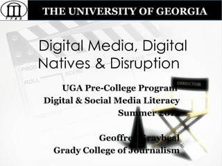 THE UNIVERSITY OF GEORGIA


Digital Media, Digital
Natives & Disruption
    UGA Pre-College Program
Digital & Social Media Literacy
                  Summer 2012

            Geoffrey Graybeal
  Grady College of Journalism
 