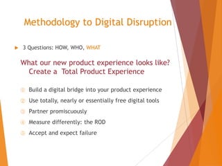 Methodology to Digital Disruption


3 Questions: HOW, WHO, WHAT

What our new product experience looks like?
Create a Total Product Experience
①

Build a digital bridge into your product experience

②

Use totally, nearly or essentially free digital tools

③

Partner promiscuously

④

Measure differently: the ROD

⑤

Accept and expect failure

 